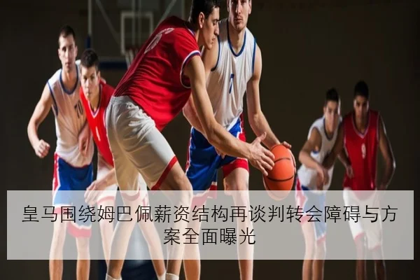 皇马围绕姆巴佩薪资结构再谈判转会障碍与方案全面曝光
